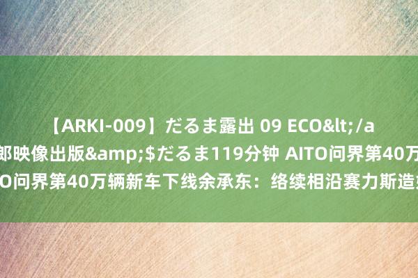 【ARKI-009】だるま露出 09 ECO</a>2008-06-19桃太郎映像出版&$だるま119分钟 AITO问界第40万辆新车下线余承东：络续相沿赛力斯造好问界、卖好问界