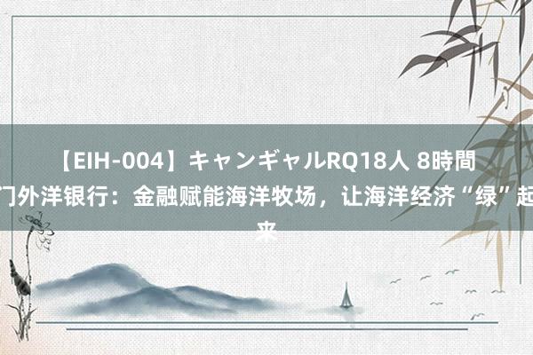 【EIH-004】キャンギャルRQ18人 8時間 厦门外洋银行：金融赋能海洋牧场，让海洋经济“绿”起来