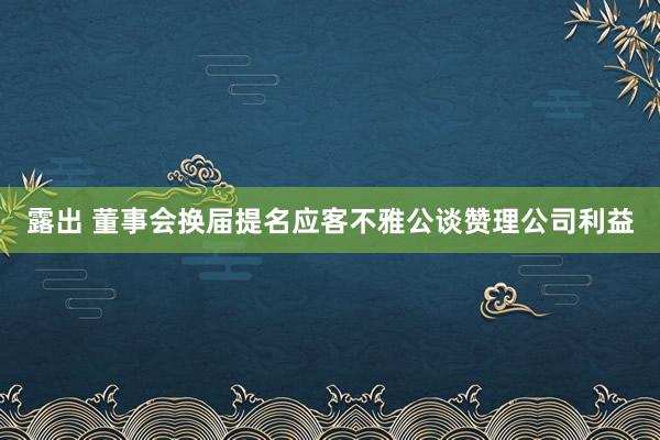 露出 董事会换届提名应客不雅公谈赞理公司利益