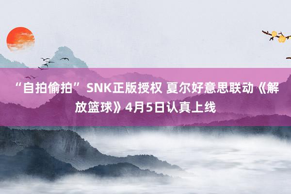 “自拍偷拍” SNK正版授权 夏尔好意思联动《解放篮球》4月5日认真上线