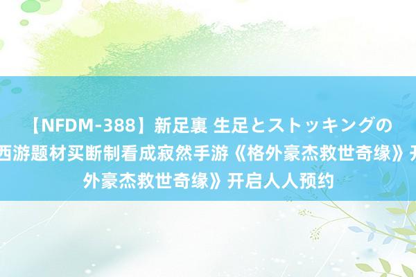 【NFDM-388】新足裏 生足とストッキングの足裏 Vol.3 西游题材买断制看成寂然手游《格外豪杰救世奇缘》开启人人预约