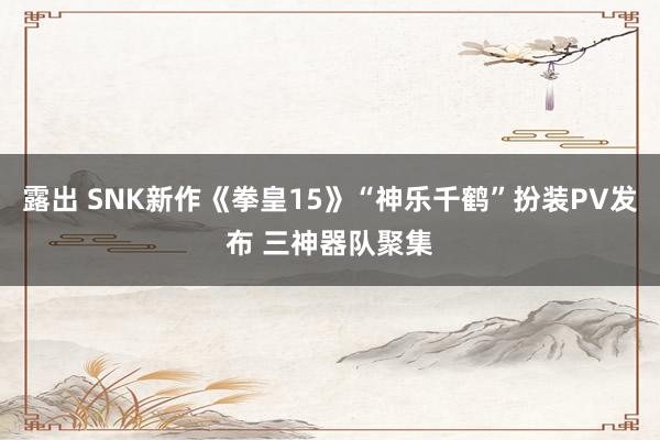 露出 SNK新作《拳皇15》“神乐千鹤”扮装PV发布 三神器队聚集