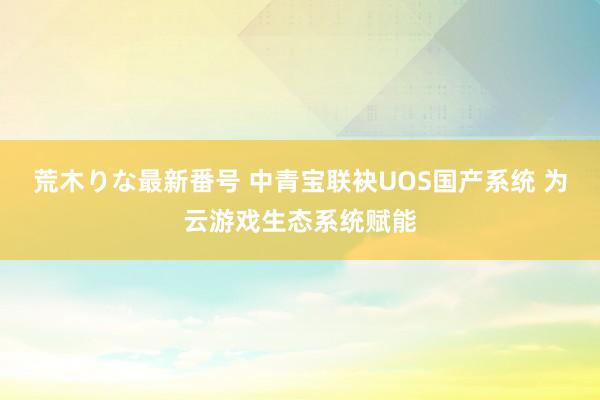 荒木りな最新番号 中青宝联袂UOS国产系统 为云游戏生态系统赋能