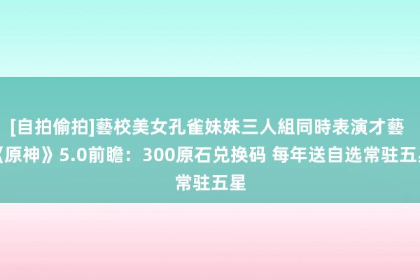 [自拍偷拍]藝校美女孔雀妹妹三人組同時表演才藝 《原神》5.0前瞻：300原石兑换码 每年送自选常驻五星