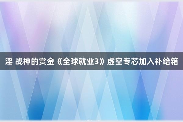 淫 战神的赏金《全球就业3》虚空专芯加入补给箱