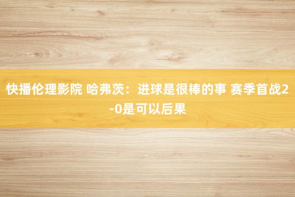 快播伦理影院 哈弗茨：进球是很棒的事 赛季首战2-0是可以后果