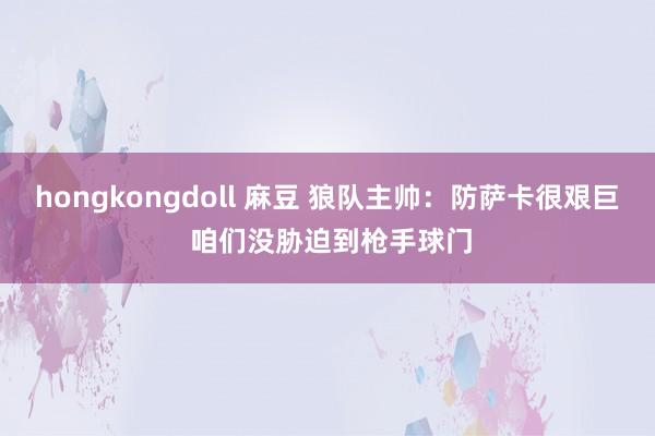 hongkongdoll 麻豆 狼队主帅：防萨卡很艰巨 咱们没胁迫到枪手球门