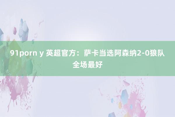 91porn y 英超官方：萨卡当选阿森纳2-0狼队全场最好