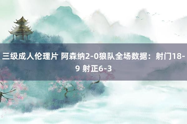 三级成人伦理片 阿森纳2-0狼队全场数据：射门18-9 射正6-3