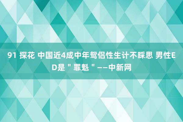 91 探花 中国近4成中年鸳侣性生计不睬思 男性ED是＂罪魁＂——中新网