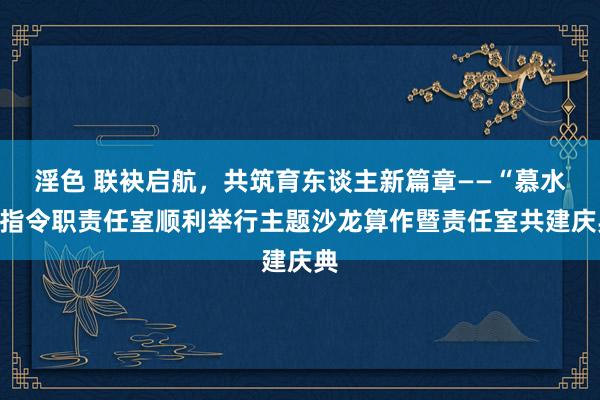 淫色 联袂启航，共筑育东谈主新篇章——“慕水”指令职责任室顺利举行主题沙龙算作暨责任室共建庆典