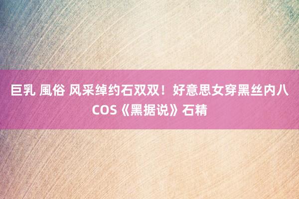 巨乳 風俗 风采绰约石双双！好意思女穿黑丝内八COS《黑据说》石精